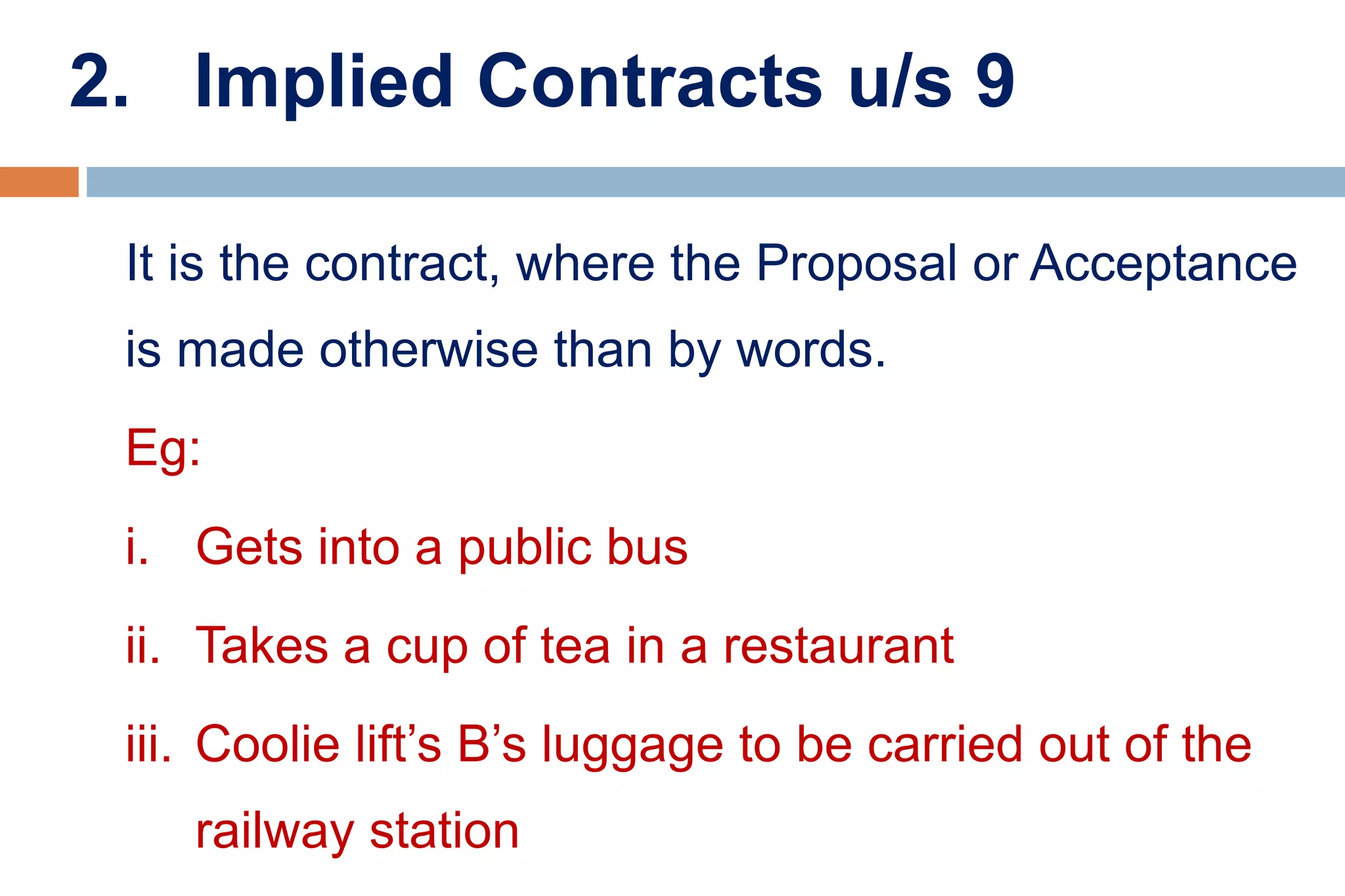 2. Implied Contracts u/s 9
It is the contract, where the Proposal or Acceptance
is made otherwise than by words.
Eg:
i. Gets into a public bus
ii. Takes a cup of tea in a restaurant
iii. Coolie lift’s B’s luggage to be carried out of the
railway station
 