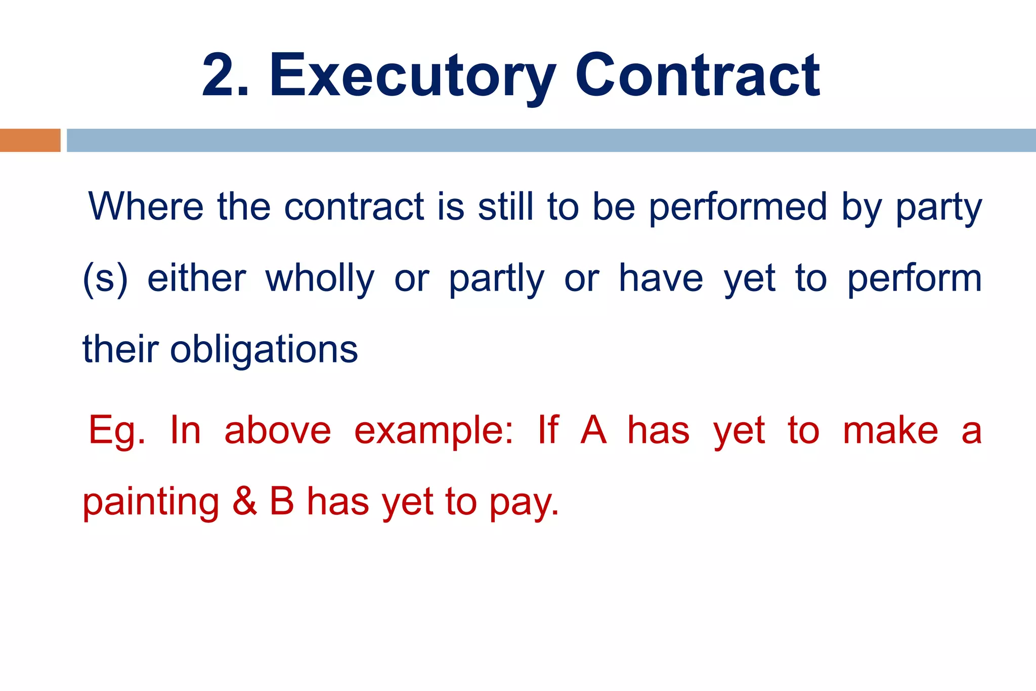 2. Executory Contract
Where the contract is still to be performed by party
(s) either wholly or partly or have yet to perform
their obligations
Eg. In above example: If A has yet to make a
painting & B has yet to pay.
 