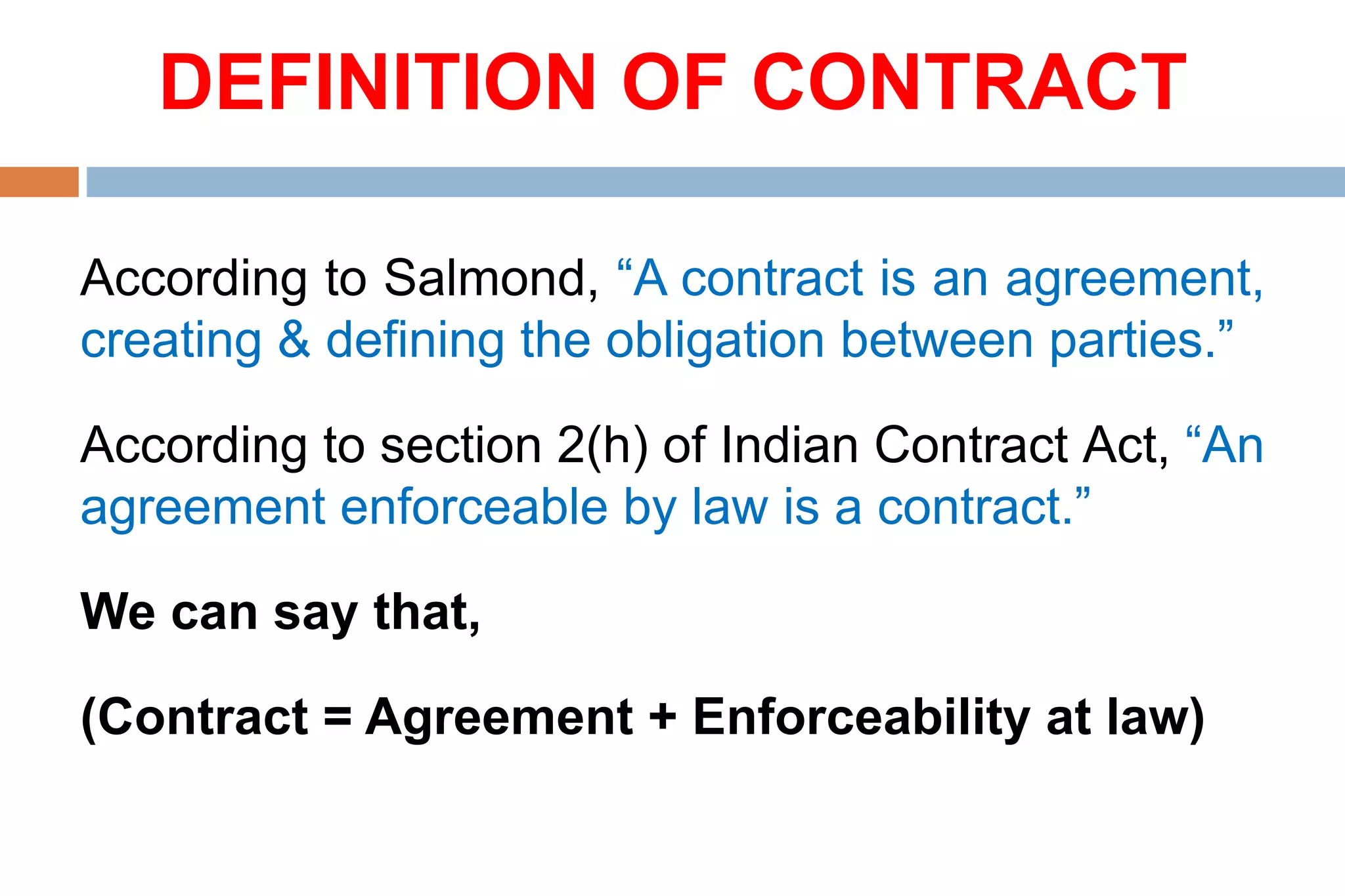 DEFINITION OF CONTRACT
According to Salmond, “A contract is an agreement,
creating & defining the obligation between parties.”
According to section 2(h) of Indian Contract Act, “An
agreement enforceable by law is a contract.”
We can say that,
(Contract = Agreement + Enforceability at law)
 