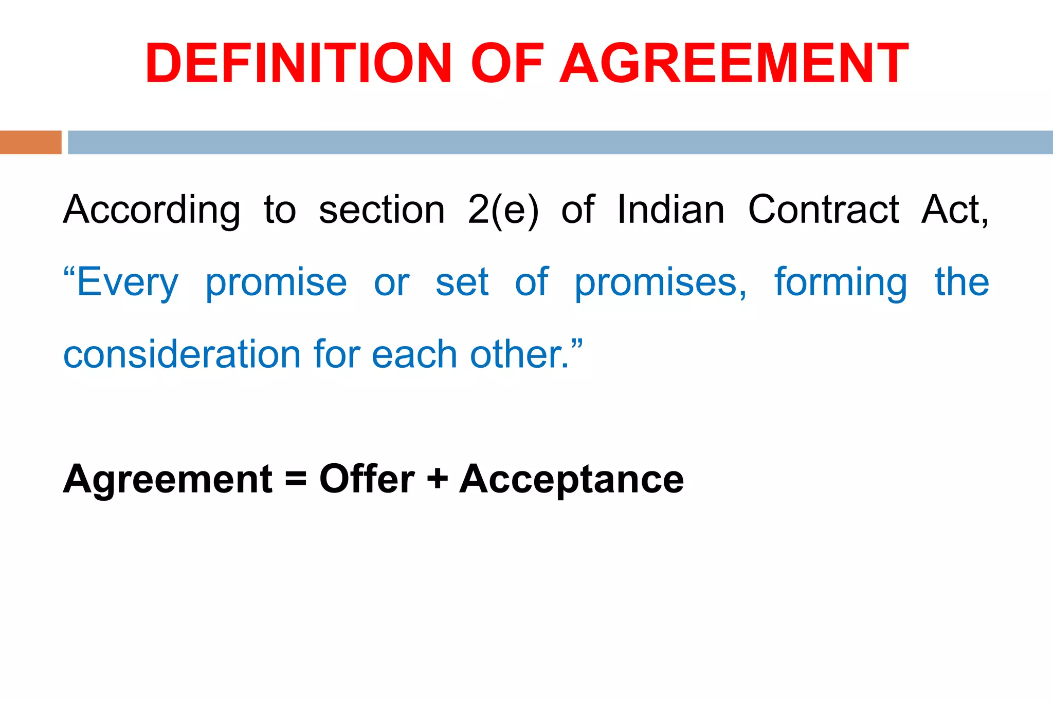 DEFINITION OF AGREEMENT
According to section 2(e) of Indian Contract Act,
“Every promise or set of promises, forming the
consideration for each other.”
Agreement = Offer + Acceptance
 