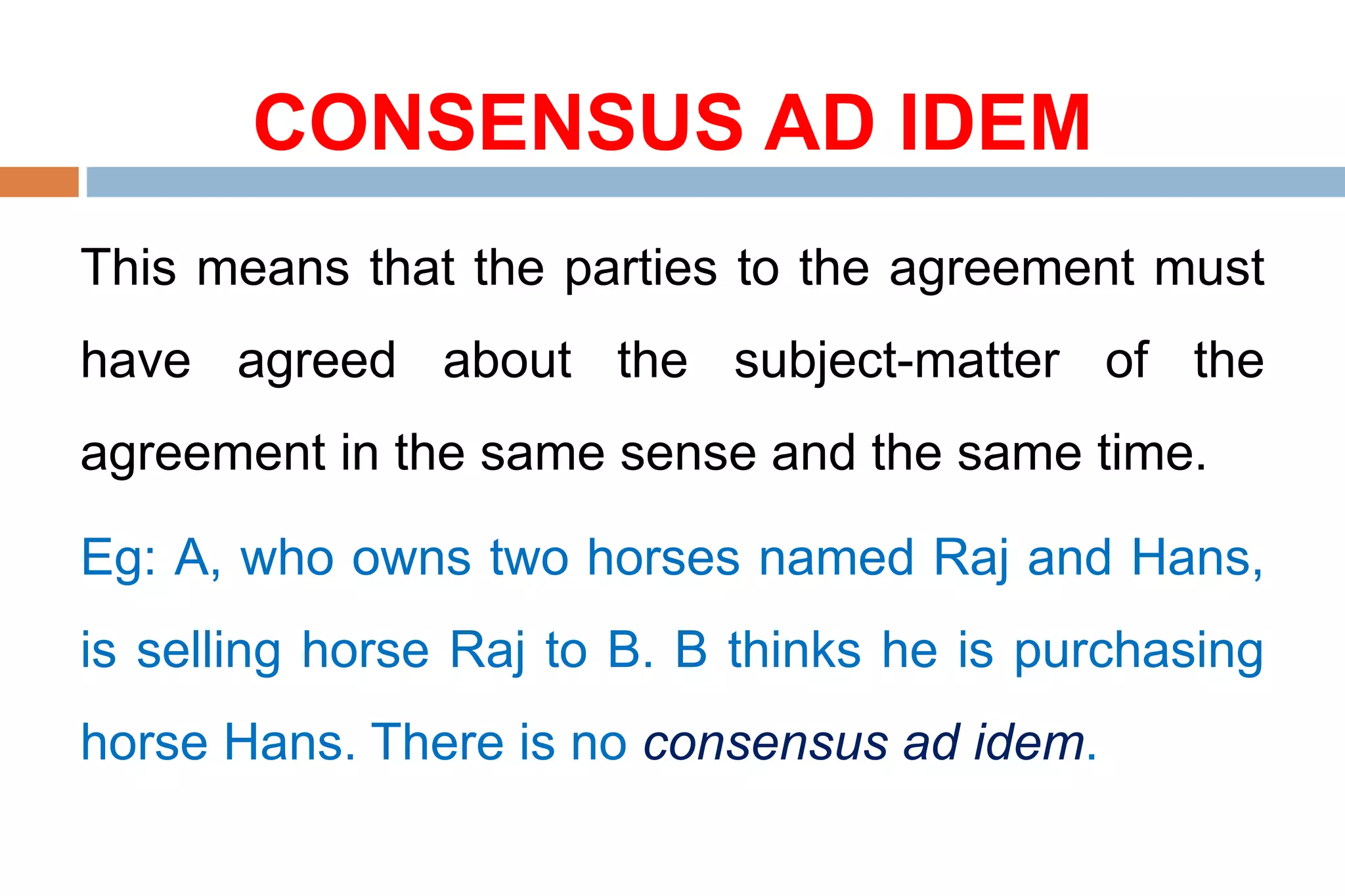 CONSENSUS AD IDEM
This means that the parties to the agreement must
have agreed about the subject-matter of the
agreement in the same sense and the same time.
Eg: A, who owns two horses named Raj and Hans,
is selling horse Raj to B. B thinks he is purchasing
horse Hans. There is no consensus ad idem.
 