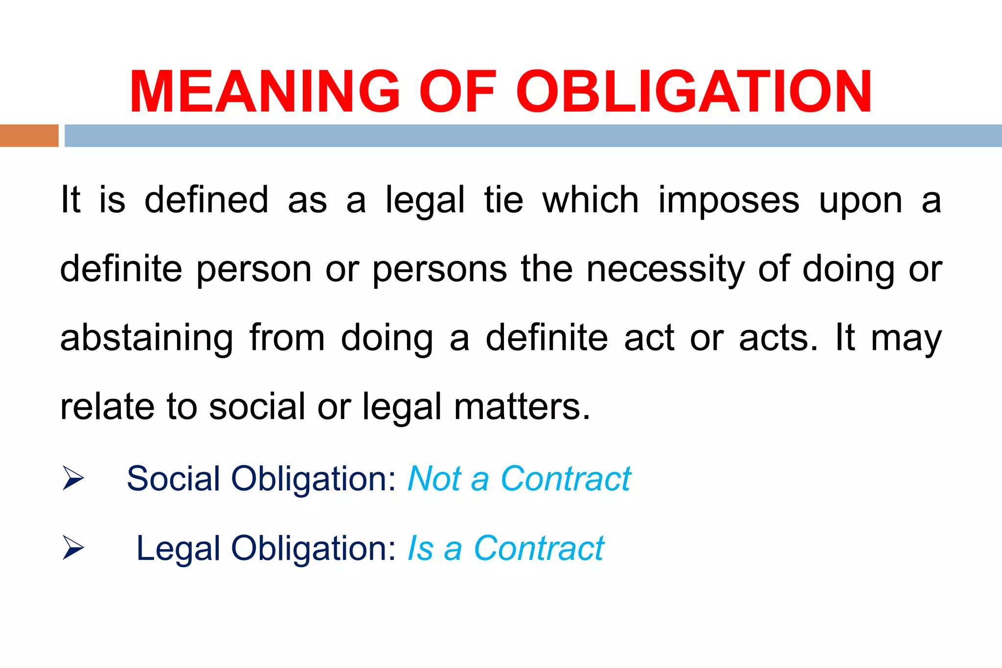 MEANING OF OBLIGATION
It is defined as a legal tie which imposes upon a
definite person or persons the necessity of doing or
abstaining from doing a definite act or acts. It may
relate to social or legal matters.
 Social Obligation: Not a Contract
 Legal Obligation: Is a Contract
 