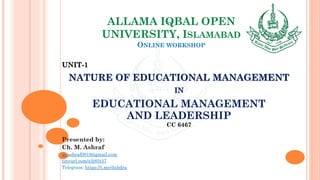 ALLAMA IQBAL OPEN
UNIVERSITY, ISLAMABAD
ONLINE WORKSHOP
UNIT-1
NATURE OF EDUCATIONAL MANAGEMENT
IN
EDUCATIONAL MANAGEMENT
AND LEADERSHIP
CC 6467
Presented by:
Ch. M. Ashraf
m.ashraf0919@gmail.com
tinyurl.com/z3j85t57
Telegram: https://t.me/duhdra
 