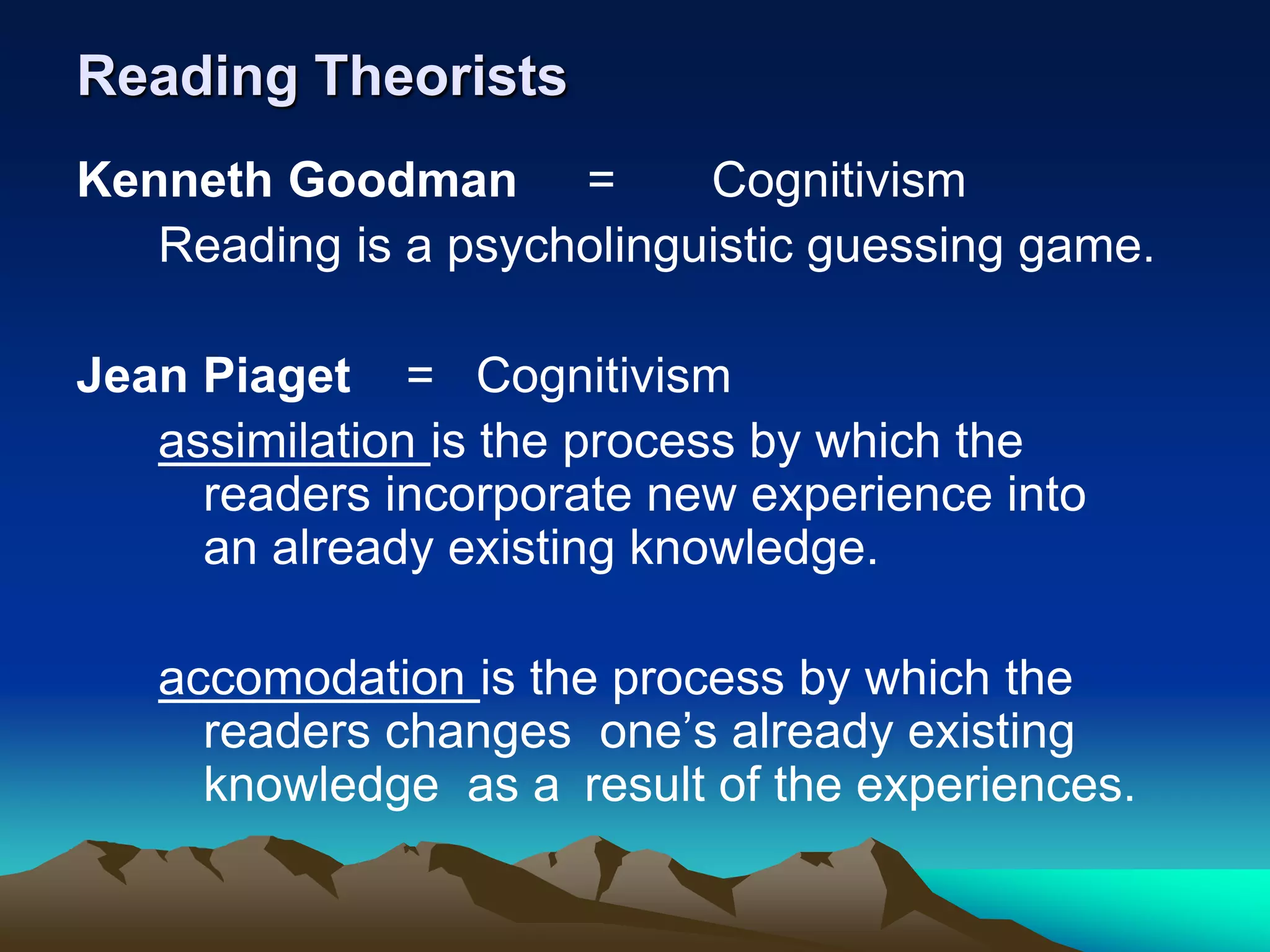 Reading Theorists
Kenneth Goodman = Cognitivism
Reading is a psycholinguistic guessing game.
Jean Piaget = Cognitivism
assimilation is the process by which the
readers incorporate new experience into
an already existing knowledge.
accomodation is the process by which the
readers changes one’s already existing
knowledge as a result of the experiences.
 