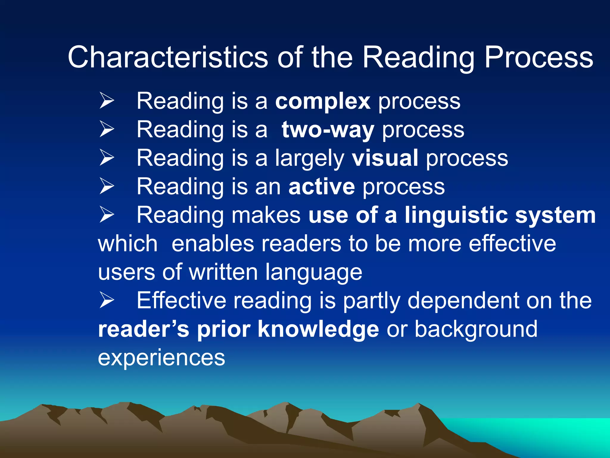 Characteristics of the Reading Process
 Reading is a complex process
 Reading is a two-way process
 Reading is a largely visual process
 Reading is an active process
 Reading makes use of a linguistic system
which enables readers to be more effective
users of written language
 Effective reading is partly dependent on the
reader’s prior knowledge or background
experiences
 
