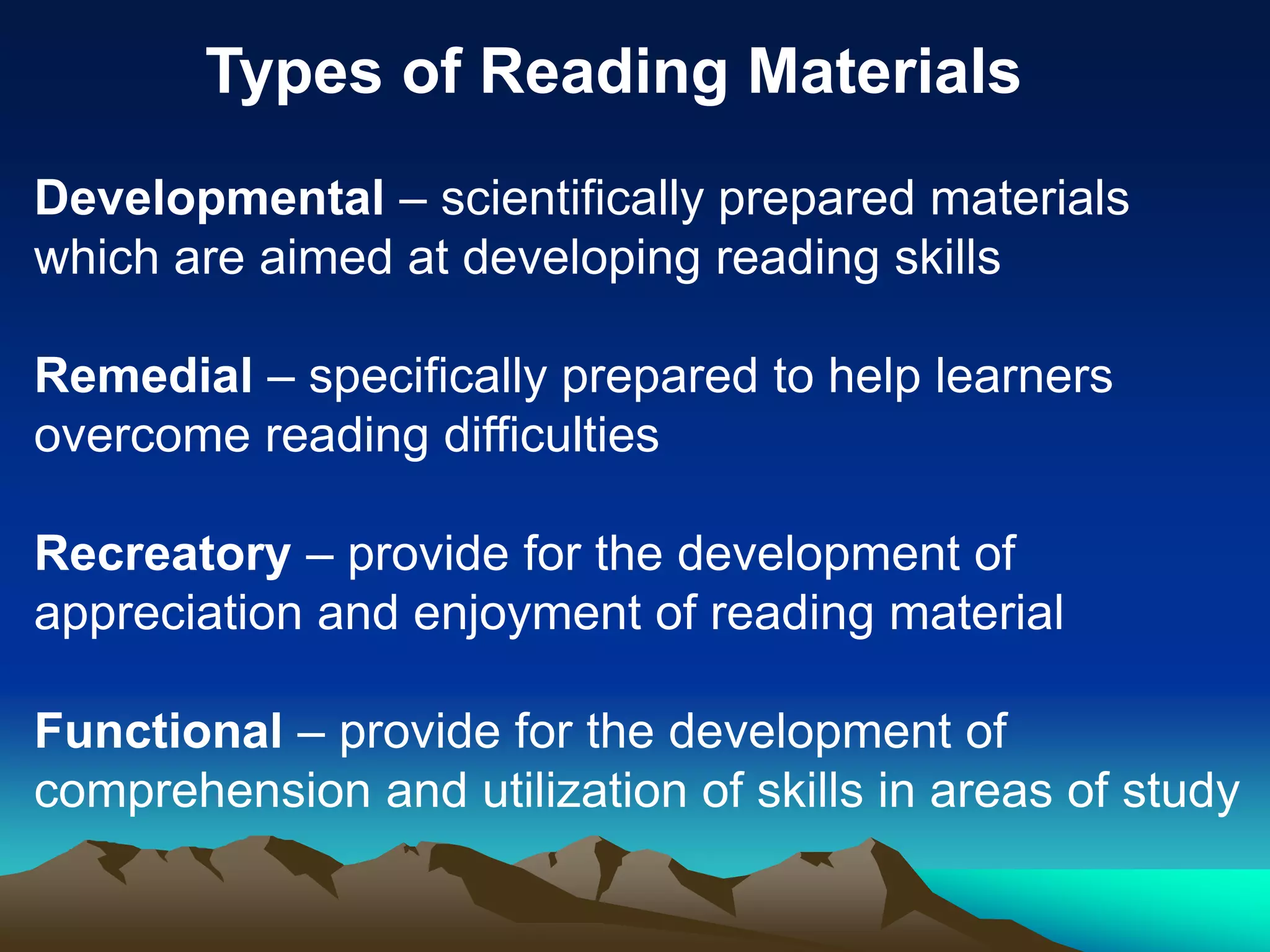 Types of Reading Materials
Developmental – scientifically prepared materials
which are aimed at developing reading skills
Remedial – specifically prepared to help learners
overcome reading difficulties
Recreatory – provide for the development of
appreciation and enjoyment of reading material
Functional – provide for the development of
comprehension and utilization of skills in areas of study
 