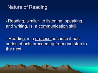 Nature of Reading
- Reading, similar to listening, speaking
and writing, is a communication skill.
- Reading, is a process because it has
series of acts proceeding from one step to
the next.
 