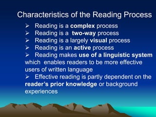 Characteristics of the Reading Process
 Reading is a complex process
 Reading is a two-way process
 Reading is a largely visual process
 Reading is an active process
 Reading makes use of a linguistic system
which enables readers to be more effective
users of written language
 Effective reading is partly dependent on the
reader’s prior knowledge or background
experiences
 