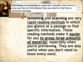 • Skimming and scanning are very
rapid reading methods in which
you glance at a passage to find
specific information. These
reading methods make it easier
for you to grasp large amounts
of material, especially when
you're previewing. They are also
useful when you don't need to
know every word.
Skimming and scanning are especially valuable when there is
only one item of information that you need to find from a
particular passage.
 