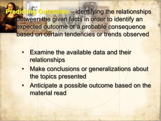 Predicting Outcomes – identifying the relationships
between the given facts in order to identify an
expected outcome or a probable consequence
based on certain tendencies or trends observed
• Examine the available data and their
relationships
• Make conclusions or generalizations about
the topics presented
• Anticipate a possible outcome based on the
material read
 