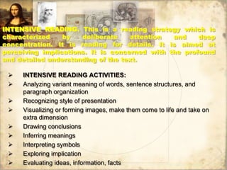 INTENSIVE READING. This is a reading strategy which is
characterized by deliberate attention and deep
concentration. It is reading for details. It is aimed at
perceiving implications. It is concerned with the profound
and detailed understanding of the text.
 INTENSIVE READING ACTIVITIES:
 Analyzing variant meaning of words, sentence structures, and
paragraph organization
 Recognizing style of presentation
 Visualizing or forming images, make them come to life and take on
extra dimension
 Drawing conclusions
 Inferring meanings
 Interpreting symbols
 Exploring implication
 Evaluating ideas, information, facts
 