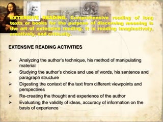 EXTENSIVE READING. Comprehensive reading of long
texts or books for the purpose of discerning meaning is
the art of extensive reading. It is reading imaginatively,
creatively, and critically.
EXTENSIVE READING ACTIVITIES
 Analyzing the author’s technique, his method of manipulating
material
 Studying the author’s choice and use of words, his sentence and
paragraph structure
 Digesting the context of the text from different viewpoints and
perspectives
 Re-creating the thought and experience of the author
 Evaluating the validity of ideas, accuracy of information on the
basis of experience
 