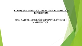 EDU 04.7:- THEROTICAL BASE OF MATHEMATICS
EDUCATION.
TOPIC:- NATURE , SCOPE AND CHARACTERISTICS OF
MATHEMATICS
 