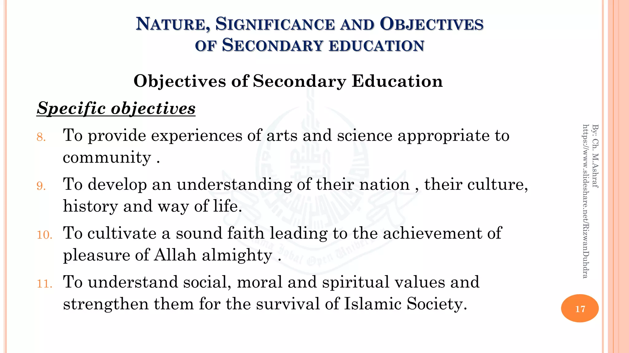 Objectives of Secondary Education
Specific objectives
8. To provide experiences of arts and science appropriate to
community .
9. To develop an understanding of their nation , their culture,
history and way of life.
10. To cultivate a sound faith leading to the achievement of
pleasure of Allah almighty .
11. To understand social, moral and spiritual values and
strengthen them for the survival of Islamic Society. 17
By:Ch.M.Ashraf
https://www.slideshare.net/RizwanDuhdra
NATURE, SIGNIFICANCE AND OBJECTIVES
OF SECONDARY EDUCATION
 