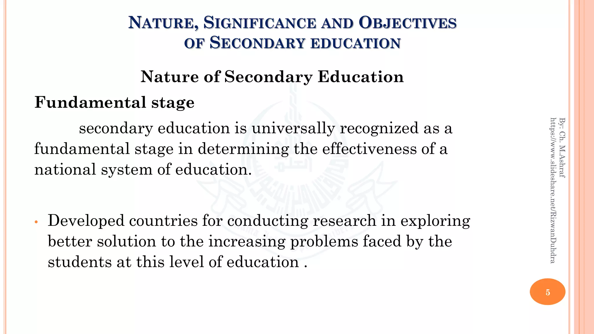 Nature of Secondary Education
Fundamental stage
secondary education is universally recognized as a
fundamental stage in determining the effectiveness of a
national system of education.
• Developed countries for conducting research in exploring
better solution to the increasing problems faced by the
students at this level of education .
5
By:Ch.M.Ashraf
https://www.slideshare.net/RizwanDuhdra
NATURE, SIGNIFICANCE AND OBJECTIVES
OF SECONDARY EDUCATION
 