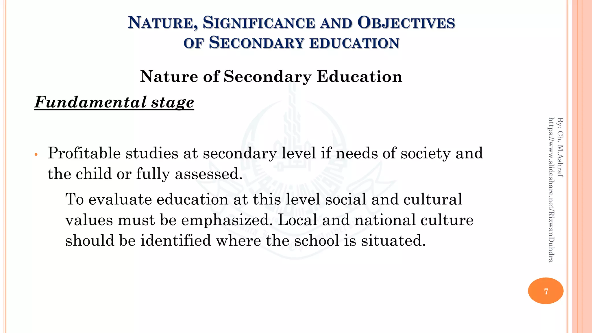 NATURE, SIGNIFICANCE AND OBJECTIVES
OF SECONDARY EDUCATION
Nature of Secondary Education
Fundamental stage
• Profitable studies at secondary level if needs of society and
the child or fully assessed.
To evaluate education at this level social and cultural
values must be emphasized. Local and national culture
should be identified where the school is situated.
7
By:Ch.M.Ashraf
https://www.slideshare.net/RizwanDuhdra
 
