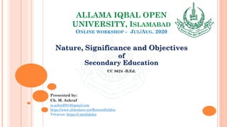 ALLAMA IQBAL OPEN
UNIVERSITY, ISLAMABAD
ONLINE WORKSHOP - JUL/AUG. 2020
Nature, Significance and Objectives
of
Secondary Education
CC 8624 -B.Ed.
Presented by:
Ch. M. Ashraf
m.ashraf0919@gmail.com
https://www.slideshare.net/RizwanDuhdra
Telegram: https://t.me/duhdra
 