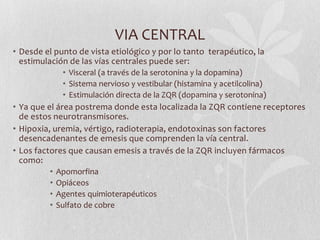 VIA CENTRAL
• Desde el punto de vista etiológico y por lo tanto terapéutico, la
estimulación de las vías centrales puede ser:
• Visceral (a través de la serotonina y la dopamina)
• Sistema nervioso y vestibular (histamina y acetilcolina)
• Estimulación directa de la ZQR (dopamina y serotonina)

• Ya que el área postrema donde esta localizada la ZQR contiene receptores
de estos neurotransmisores.
• Hipoxia, uremia, vértigo, radioterapia, endotoxinas son factores
desencadenantes de emesis que comprenden la vía central.
• Los factores que causan emesis a través de la ZQR incluyen fármacos
como:
•
•
•
•

Apomorfina
Opiáceos
Agentes quimioterapéuticos
Sulfato de cobre

 