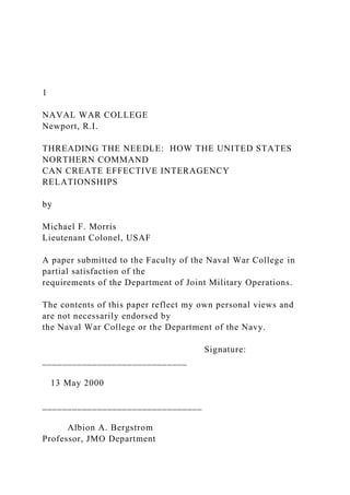1
NAVAL WAR COLLEGE
Newport, R.I.
THREADING THE NEEDLE: HOW THE UNITED STATES
NORTHERN COMMAND
CAN CREATE EFFECTIVE INTERAGENCY
RELATIONSHIPS
by
Michael F. Morris
Lieutenant Colonel, USAF
A paper submitted to the Faculty of the Naval War College in
partial satisfaction of the
requirements of the Department of Joint Military Operations.
The contents of this paper reflect my own personal views and
are not necessarily endorsed by
the Naval War College or the Department of the Navy.
Signature:
_____________________________
13 May 2000
________________________________
Albion A. Bergstrom
Professor, JMO Department
 