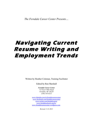 The Ferndale Career Center Presents…




Navigating Current
Resume Writing and
Employment Trends


   Written by Heather Coleman, Training Facilitator

                Edited by Ron Marshall
                  Ferndale Career Center
                   713 East 9 Mile Road
                   Ferndale, MI 48220
                      (248) 545-0222

          www.linkedin.com/in/ferndalecareercenter
           www.facebook.com/ferndalecareercenter
             www.twitter.com/ferndalecareer
               www.ferndaleschools.org/fcc
          www.ferndalecareercenter.wordpress.com

                     Revised: 5.31.2011
 