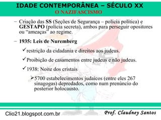 IDADE CONTEMPORÂNEA – SÉCULO XX
Prof. Claudney SantosProf. Claudney SantosClio21.blogspot.com.br
O NAZIFASCISMO
– Criação das SS (Seções de Segurança – polícia política) e
GESTAPO (polícia secreta), ambos para perseguir opositores
ou “ameaças” ao regime.
– 1935: Leis de Nuremberg
restrição da cidadania e direitos aos judeus.
Proibição de casamentos entre judeus e não judeus.
1938: Noite dos cristais
5700 estabelecimentos judaicos (entre eles 267
sinagogas) depredados, como num prenúncio do
posterior holocausto.
 