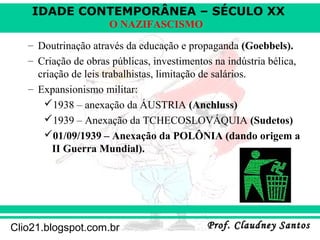 IDADE CONTEMPORÂNEA – SÉCULO XX
Prof. Claudney SantosProf. Claudney SantosClio21.blogspot.com.br
O NAZIFASCISMO
– Doutrinação através da educação e propaganda (Goebbels).
– Criação de obras públicas, investimentos na indústria bélica,
criação de leis trabalhistas, limitação de salários.
– Expansionismo militar:
1938 – anexação da ÁUSTRIA (Anchluss)
1939 – Anexação da TCHECOSLOVÁQUIA (Sudetos)
01/09/1939 – Anexação da POLÔNIA (dando origem a
II Guerra Mundial).
 