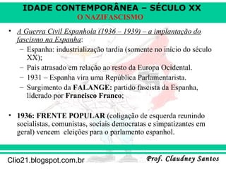 IDADE CONTEMPORÂNEA – SÉCULO XX
Prof. Claudney SantosProf. Claudney SantosClio21.blogspot.com.br
O NAZIFASCISMO
• A Guerra Civil Espanhola (1936 – 1939) – a implantação do
fascismo na Espanha:
– Espanha: industrialização tardia (somente no início do século
XX);
– País atrasado em relação ao resto da Europa Ocidental.
– 1931 – Espanha vira uma República Parlamentarista.
– Surgimento da FALANGE: partido fascista da Espanha,
liderado por Francisco Franco;
• 1936: FRENTE POPULAR (coligação de esquerda reunindo
socialistas, comunistas, sociais democratas e simpatizantes em
geral) vencem eleições para o parlamento espanhol.
 