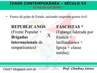 IDADE CONTEMPORÂNEA – SÉCULO XX
Prof. Claudney SantosProf. Claudney SantosClio21.blogspot.com.br
O NAZIFASCISMO
• Franco dá golpe de Estado, iniciando sangrenta guerra civil:
X
REPUBLICANOS
(Frente Popular +
Brigadas
internacionais de
simpatizantes)
FASCISTAS *
(Falange liderada por
Franco +
latifundiários +
Igreja + classe
média);
 