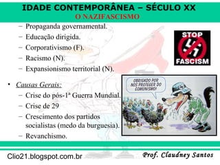 IDADE CONTEMPORÂNEA – SÉCULO XX
Prof. Claudney SantosProf. Claudney SantosClio21.blogspot.com.br
O NAZIFASCISMO
– Propaganda governamental.
– Educação dirigida.
– Corporativismo (F).
– Racismo (N).
– Expansionismo territorial (N).
• Causas Gerais:
– Crise do pós-1ª Guerra Mundial.
– Crise de 29
– Crescimento dos partidos
socialistas (medo da burguesia).
– Revanchismo.
 