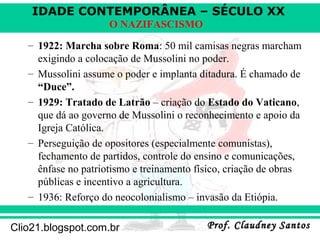 IDADE CONTEMPORÂNEA – SÉCULO XX
Prof. Claudney SantosProf. Claudney SantosClio21.blogspot.com.br
O NAZIFASCISMO
– 1922: Marcha sobre Roma: 50 mil camisas negras marcham
exigindo a colocação de Mussolini no poder.
– Mussolini assume o poder e implanta ditadura. É chamado de
“Duce”.
– 1929: Tratado de Latrão – criação do Estado do Vaticano,
que dá ao governo de Mussolini o reconhecimento e apoio da
Igreja Católica.
– Perseguição de opositores (especialmente comunistas),
fechamento de partidos, controle do ensino e comunicações,
ênfase no patriotismo e treinamento físico, criação de obras
públicas e incentivo a agricultura.
– 1936: Reforço do neocolonialismo – invasão da Etiópia.
 