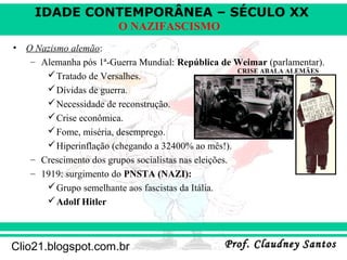 IDADE CONTEMPORÂNEA – SÉCULO XX
Prof. Claudney SantosProf. Claudney SantosClio21.blogspot.com.br
O NAZIFASCISMO
• O Nazismo alemão:
– Alemanha pós 1ª-Guerra Mundial: República de Weimar (parlamentar).
Tratado de Versalhes.
Dívidas de guerra.
Necessidade de reconstrução.
Crise econômica.
Fome, miséria, desemprego.
Hiperinflação (chegando a 32400% ao mês!).
– Crescimento dos grupos socialistas nas eleições.
– 1919: surgimento do PNSTA (NAZI):
Grupo semelhante aos fascistas da Itália.
Adolf Hitler
CRISE ABALA ALEMÃES
 