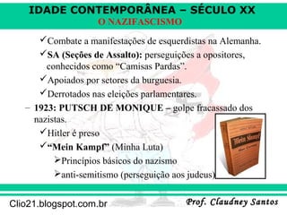 IDADE CONTEMPORÂNEA – SÉCULO XX
Prof. Claudney SantosProf. Claudney SantosClio21.blogspot.com.br
O NAZIFASCISMO
Combate a manifestações de esquerdistas na Alemanha.
SA (Seções de Assalto): perseguições a opositores,
conhecidos como “Camisas Pardas”.
Apoiados por setores da burguesia.
Derrotados nas eleições parlamentares.
– 1923: PUTSCH DE MONIQUE – golpe fracassado dos
nazistas.
Hitler é preso
“Mein Kampf” (Minha Luta)
Princípios básicos do nazismo
anti-semitismo (perseguição aos judeus)
 