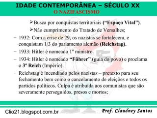 IDADE CONTEMPORÂNEA – SÉCULO XX
Prof. Claudney SantosProf. Claudney SantosClio21.blogspot.com.br
O NAZIFASCISMO
Busca por conquistas territoriais (“Espaço Vital”).
Não cumprimento do Tratado de Versalhes;
– 1932: Com a crise de 29, os nazistas se fortalecem, e
conquistam 1/3 do parlamento alemão (Reichstag).
– 1933: Hitler é nomeado 1º ministro.
– 1934: Hitler é nomeado “Führer” (guia do povo) e proclama
o 3º Reich (Império).
– Reichstag é incendiado pelos nazistas – pretexto para seu
fechamento bem como o cancelamento de eleições e todos os
partidos políticos. Culpa é atribuída aos comunistas que são
severamente perseguidos, presos e mortos;
 