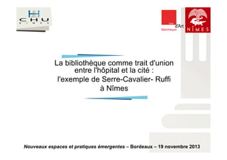 La bibliothèque comme trait d'union 
entre l'hôpital et la cité : 
l'exemple de Serre-Cavalier- Ruffi 
à Nîmes 
Nouveaux espaces et pratiques émergentes – Bordeaux – 19 novembre 2013 
 