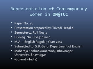 Representation of Contemporary
women in ON@TCC
 Paper No. 13
 Presentation prepared by:Trivedi Hezal K.
 Semester-4, Roll No:32
 PG Reg. No. PG15101040
 M.A. – English Regular,Year: 2017
 Submitted to: S.B. Gardi Department of English
 Maharaja Krishnakumarsinhji Bhavnagar
University, Bhavnagar
 (Gujarat – India)
 