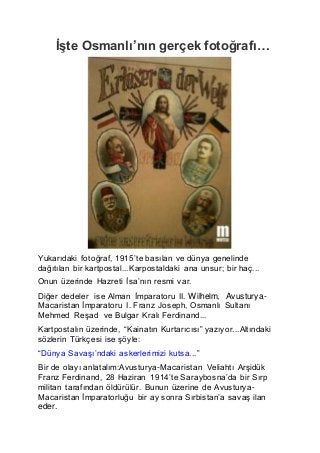 İşte Osmanlı’nın gerçek fotoğrafı…
Yukarıdaki fotoğraf, 1915’te basılan ve dünya genelinde
dağıtılan bir kartpostal...Karpostaldaki ana unsur; bir haç...
Onun üzerinde Hazreti İsa’nın resmi var.
Diğer dedeler ise Alman İmparatoru II. Wilhelm, Avusturya-
Macaristan İmparatoru I. Franz Joseph, Osmanlı Sultanı
Mehmed Reşad ve Bulgar Kralı Ferdinand...
Kartpostalın üzerinde, “Kainatın Kurtarıcısı” yazıyor...Altındaki
sözlerin Türkçesi ise şöyle:
“Dünya Savaşı’ndaki askerlerimizi kutsa...”
Bir de olayı anlatalım:Avusturya-Macaristan Veliahtı Arşidük
Franz Ferdinand, 28 Haziran 1914’te Saraybosna’da bir Sırp
militan tarafından öldürülür. Bunun üzerine de Avusturya-
Macaristan İmparatorluğu bir ay sonra Sırbistan’a savaş ilan
eder.
 