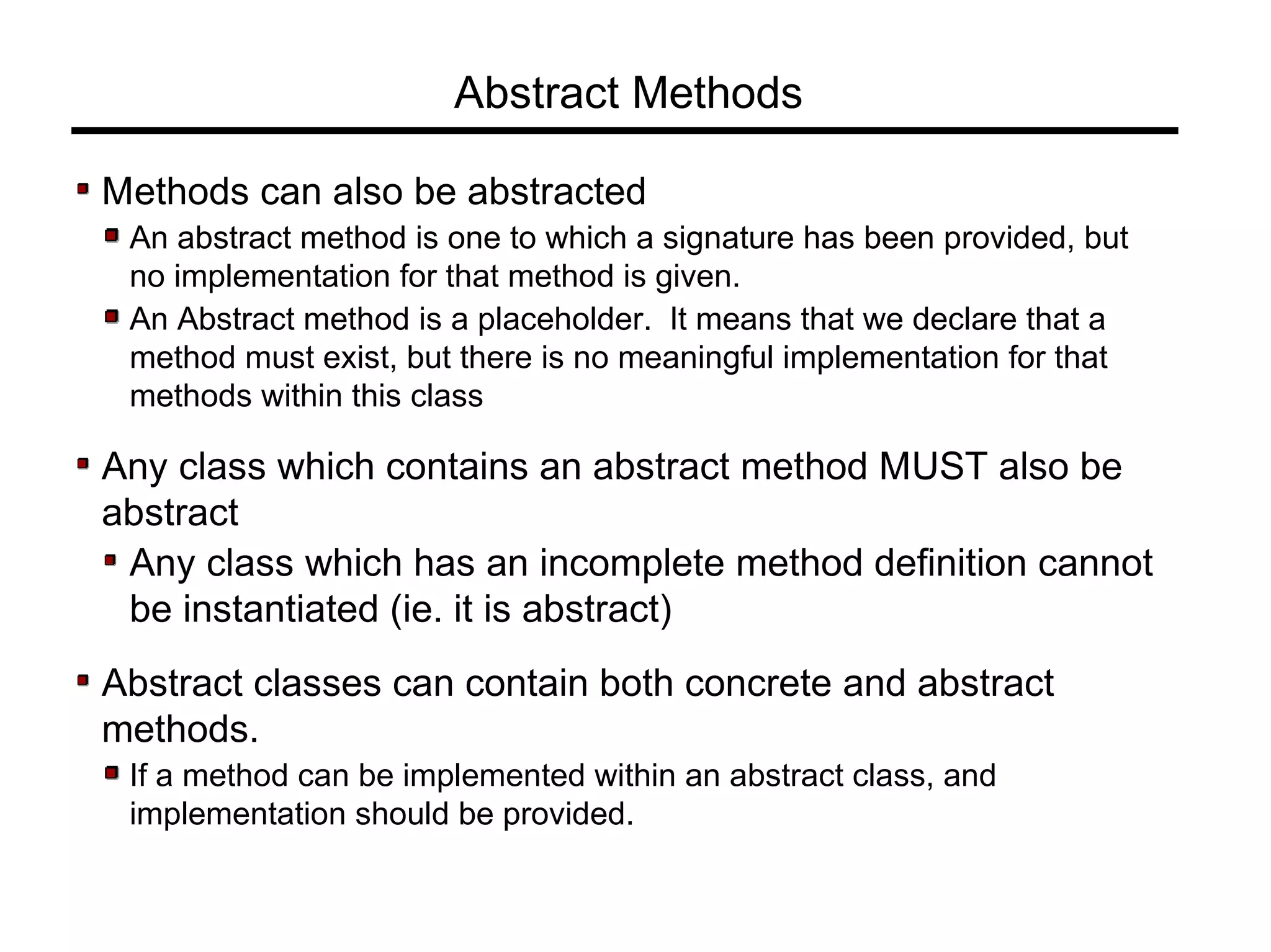 Abstract Methods
Methods can also be abstracted
An abstract method is one to which a signature has been provided, but
no implementation for that method is given.
An Abstract method is a placeholder. It means that we declare that a
method must exist, but there is no meaningful implementation for that
methods within this class
Any class which contains an abstract method MUST also be
abstract
Any class which has an incomplete method definition cannot
be instantiated (ie. it is abstract)
Abstract classes can contain both concrete and abstract
methods.
If a method can be implemented within an abstract class, and
implementation should be provided.
 