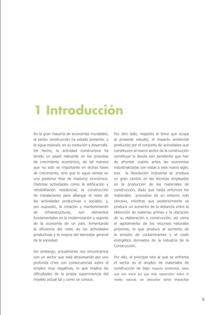 1 Introducción
En la gran mayoría de economías mundiales,        Por otro lado, respecto al tema que ocupa
el sector construcción ha estado presente, y      al presente estudio, el impacto ambiental
lo sigue estando, en su evolución y desarrollo.   producido por el conjunto de actividades que
De hecho, la actividad constructora ha            constituyen al macro sector de la construcción
tenido un papel relevante en los procesos         constituye la deuda aún pendiente que han
de crecimiento económico, de tal manera           de afrontar cuanto antes las economías
que no solo es importante en dichas fases         industrializadas con vistas a este nuevo siglo;
de crecimiento, sino que lo sigue siendo en       tras la Revolución Industrial se produce
una posterior fase de madurez económica.          un gran cambio en las técnicas empleadas
Distintas actividades como la edificación y       en la producción de los materiales de
rehabilitación residencial, la construcción       construcción, dado que hasta entonces los
de instalaciones para albergar el resto de        materiales procedían de un entorno más
las actividades productivas y sociales, y,        cercano, mientras que posteriormente se
por supuesto, la creación y mantenimiento         produce un aumento de la distancia entre la
de     infraestructuras,    son     elementos     obtención de materias primas y la ubicación
fundamentales en la modernización y soporte       de su elaboración o construcción, así como
de la economía de un país, fomentando             el agotamiento de los recursos naturales
la eficiencia del resto de las actividades        próximos, lo que produce el aumento de
productivas y la mejora del bienestar general     la emisión de contaminantes y el coste
de la sociedad.                                   energético derivados de la industria de la
                                                  Construcción.
Sin embargo, actualmente nos encontramos
con un sector que está atravesando por una        Por ello, el principal reto al que se enfrenta
profunda crisis con consecuencias sobre el        el sector es el empleo de materiales de
empleo muy negativas, lo que implica las          construcción de bajo impacto ambiental, dado
dificultades de la propia supervivencia del       que son estos los que más repercuten sobre el
modelo actual tal y como se conoce.               medio natural, sin descartar otros impactos




                                                                                                    9
 