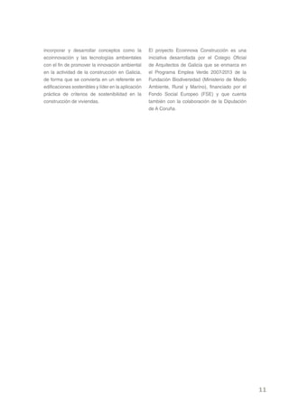 incorporar y desarrollar conceptos como la           El proyecto Ecoinnova Construcción es una
ecoinnovación y las tecnologías ambientales          iniciativa desarrollada por el Colegio Oficial
con el fin de promover la innovación ambiental       de Arquitectos de Galicia que se enmarca en
en la actividad de la construcción en Galicia,       el Programa Emplea Verde 2007-2013 de la
de forma que se convierta en un referente en         Fundación Biodiversidad (Ministerio de Medio
edificaciones sostenibles y líder en la aplicación   Ambiente, Rural y Marino), financiado por el
práctica de criterios de sostenibilidad en la        Fondo Social Europeo (FSE) y que cuenta
construcción de viviendas.                           también con la colaboración de la Diputación
                                                     de A Coruña.




                                                                                                      11
 