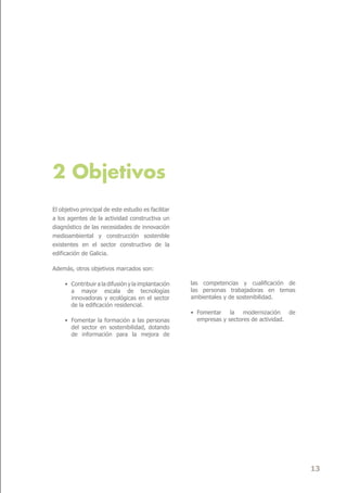 2 Objetivos
El objetivo principal de este estudio es facilitar
a los agentes de la actividad constructiva un
diagnóstico de las necesidades de innovación
medioambiental y construcción sostenible
existentes en el sector constructivo de la
edificación de Galicia.

Además, otros objetivos marcados son:

     • Contribuir a la difusión y la implantación    las competencias y cualificación de
       a mayor escala de tecnologías                 las personas trabajadoras en temas
       innovadoras y ecológicas en el sector         ambientales y de sostenibilidad.
       de la edificación residencial.
                                                     • Fomentar la modernización de
     • Fomentar la formación a las personas            empresas y sectores de actividad.
       del sector en sostenibilidad, dotando
       de información para la mejora de




                                                                                           13
 
