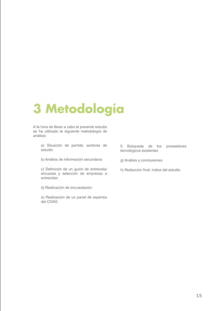 3 Metodología
A la hora de llevar a cabo el presente estudio
se ha utilizado la siguiente metodología de
análisis:

    a) Situación de partida: sectores de         f) Búsqueda de los           proveedores
    estudio                                      tecnológicos existentes

    b) Análisis de información secundaria        g) Análisis y conclusiones

    c) Definición de un guión de entrevista/     h) Redacción final: índice del estudio
    encuesta y selección de empresas a
    entrevistar

    d) Realización de encuestación

    e) Realización de un panel de expertos
    del COAG




                                                                                            15
 