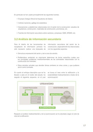 En particular se han usado principalmente las siguientes fuentes:

   • El propio Colegio Oficial de Arquitectos de Galicia

   • Instituto nacional y gallego de estadística

   • Asociaciones y plataformas relacionadas con el sector de la construcción: estudios de
     arquitectura, construcción, materiales de construcción, promotoras, etc.

   • Fuentes de información secundaria sobre sectores y empresas: SABI, ARDAN, etc.



3.2 Análisis de información secundaria
Para el diseño de las herramientas de              información secundaria del sector de la
recopilación de información primaria ha            construcción, especialmente los relacionados
sido necesario realizar una búsqueda de            con los siguientes aspectos:

   • Estructura empresarial del sector y de la zona de estudio.

   • Problemática ambiental: es importante determinar de forma específica cuales son
     los principales problemas medioambientales de las actividades relacionadas con la
     construcción de viviendas.

   • Otros estudios actuales que aborden temas similares en otras zonas, y que pudieran
     servir como contraste.


En cuanto al enfoque descriptivo que se ha         se busca el nexo entre la edificación y la
llevado a cabo en el núcleo del estudio, ha        sostenibilidad medioambiental a través de la
seguido el siguiente esquema, en el cual           ecoinnovación:



                                     URBANISMO
            CONSTRUCCIÓN                                   SOSTENIBILIDAD

                                                                          Medio
            CIVIL       EDIFICACIÓN                    INNOVACIÓN        Ambiente

                        Residencial
                        Comercial
                                                                      Social Económica
                        Administración
                        Industrial



                                     ECOINNOVACIÓN


Respecto al análisis medioambiental y de la ecoinnovación se ha abordado según el ciclo de
vida de la edificación:




                                                                                                  17
 
