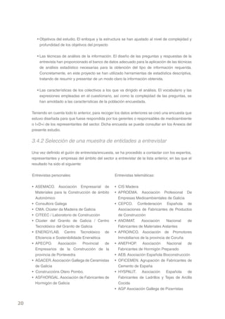 • Objetivos del estudio. El enfoque y la estructura se han ajustado al nivel de complejidad y
          profundidad de los objetivos del proyecto


        • Las técnicas de análisis de la información. El diseño de las preguntas y respuestas de la
          entrevista han proporcionado el banco de datos adecuado para la aplicación de las técnicas
          de análisis estadístico necesarias para la obtención del tipo de información requerida.
          Concretamente, en este proyecto se han utilizado herramientas de estadística descriptiva,
          tratando de resumir y presentar de un modo claro la información obtenida.

        • Las características de los colectivos a los que va dirigido el análisis. El vocabulario y las
          expresiones empleadas en el cuestionario, así como la complejidad de las preguntas, se
          han amoldado a las características de la población encuestada.


     Teniendo en cuenta todo lo anterior, para recoger los datos anteriores se creó una encuesta que
     estuvo diseñada para que fuese respondida por los gerentes o responsables de medioambiente
     o I+D+i de los representantes del sector. Dicha encuesta se puede consultar en los Anexos del
     presente estudio.


     3.4.2 Selección de una muestra de entidades a entrevistar

     Una vez definido el guión de entrevista/encuesta, se ha procedido a contactar con los expertos,
     representantes y empresas del ámbito del sector a entrevistar de la lista anterior, en las que el
     resultado ha sido el siguiente:


     Entrevistas personales:                           Entrevistas telemáticas:


     • ASEMACO. Asociación Empresarial de              • CIS Madera
       Materiales para la Construcción de ámbito       • APROEMA. Asociación Profesional De
       Autonómico                                        Empresas Medioambientales de Galicia
     • Consultora Galega                               • CEPCO. Confederación Española de
     • CMA. Clúster da Madeira de Galicia                Asociaciones de Fabricantes de Productos
     • CITEEC / Laboratorio de Construcción              de Construcción
     • Clúster del Granito de Galicia / Centro         • ANDIMAT.      Asociación      Nacional  de
       Tecnolóxico del Granito de Galicia                Fabricantes de Materiales Aislantes
     • ENERGYLAB. Centro Tecnolóxico de                • APROINCO. Asociación de Promotores
       Eficiencia e Sostenibilidade Enerxética           Inmobiliarios de la provincia de Coruña
     • APECPO.       Asociación     Provincial de      • ANEFHOP.       Asociación      Nacional de
       Empresarios de la Construcción de la              Fabricantes de Hormigón Preparado
       provincia de Pontevedra                         • AEB. Asociación Española Bioconstrucción
     • AGACER. Asociación Gallega de Ceramistas        • OFICEMEN. Agrupación de Fabricantes de
       de Galicia                                        Cemento de España
     • Construccións Otero Pombo.                      • HYSPALIT. Asociación          Española  de
     • ASFHORGAL. Asociación de Fabricantes de           Fabricantes de Ladrillos y Tejas de Arcilla
       Hormigón de Galicia                               Cocida
                                                       • AGP Asociación Gallega de Pizarristas


20
 