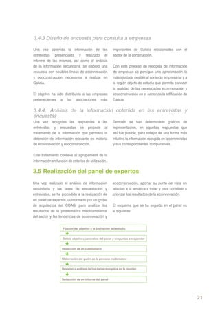 3.4.3 Diseño de encuesta para consulta a empresas

Una vez obtenida la información de las                      importantes de Galicia relacionadas con el
entrevistas presenciales y realizado el                     sector de la construcción.
informe de las mismas, así como el análisis
de la información secundaria, se elaboró una                Con este proceso de recogida de información
encuesta con posibles líneas de ecoinnovación               de empresas se persigue una aproximación lo
y ecoconstrucción necesarios a realizar en                  más ajustada posible al contexto empresarial y a
Galicia.                                                    la región objeto de estudio que permita conocer
                                                            la realidad de las necesidades ecoinnovación y
El objetivo ha sido distribuirla a las empresas             ecoconstrucción en el sector de la edificación de
pertenecientes a las asociaciones más                       Galicia.


3.4.4. Análisis de la información obtenida en las entrevistas y
encuestas
Una vez recogidas las respuestas a las                      También se han determinado gráficos de
entrevistas y encuestas se procede al                       representación, en aquellas respuestas que
tratamiento de la información que permitirá la              así fue posible, para reflejar de una forma más
obtención de información relevante en materia               intuitiva la información recogida en las entrevistas
de ecoinnovación y ecoconstrucción.                         y sus correspondientes comparativas.


Este tratamiento conlleva al agrupamient de la
información en función de criterios de utilización..

3.5 Realización del panel de expertos
Una vez realizado el análisis de información               ecoconstrucción, aportar su punto de vista en
secundaria y las fases de encuestación y                   relación a la temática a tratar y para contribuir a
entrevistas, se ha procedido a la realización de           priorizar los resultados de la ecoinnovación.
un panel de expertos, conformado por un grupo
de arquitectos del COAG, para analizar los                 El esquema que se ha seguido en el panel es
resultados de la problemática medioambiental               el siguiente:
del sector y las tendencias de ecoinnovación y


                    Fijación del objetivo y la justifación del estudio


                    Definir objetivos concretos del panel y preguntas a responder


                    Redacción de un cuestionario


                    Elaboración del guión de la persona moderadora


                    Revisión y análisis de los datos recogidos en la reunión


                    Redacción de un informe del panel




                                                                                                                   21
 