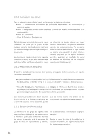 3.5.1 Estructura del panel

     Para el adecuado desarrollo del panel, se ha seguido la siguiente estructura:
        • Parte 1: Identificación espontánea de principales necesidades de ecoinnovación y
          ecoconstrucción.
        • Parte 2: Preguntas abiertas sobre aspectos a valorar en materia medioambiental y de
          ecoinnovación.
        • Parte 3: Cuestionario.
        • Parte 4: Revisión y Conclusiones.

     Se trata de seguir un método de menor a mayor        de referencia, se pueden obtener con mayor
     concreción, de forma que se pueda recoger            facilidad nuevas ideas y sugerencias totalmente
     cualquier elemento identificado como importante      carentes de condicionamientos. Por otra parte,
     por el demandante y que no se haya contemplado       el hecho de que gradualmente se vaya tratando
     previamente.                                         de obtener una evaluación de algún criterio o
                                                          aspecto propuesto por el equipo moderador
     La dinámica de trabajo anteriormente expuesta        permitirá garantizar un resultado del panel
     cuenta con la ventaja de que, en la medida que se    en términos de evaluación de los principales
     parte de una falta total de estructuración y marco   aspectos identificados a priori.

     3.5.2 Moderación del panel

     El panel ha contado con la presencia de 2 personas encargadas de la moderación, con papeles
     claramente diferenciados.


        • Experto moderador/dinamizador. Cuya función fundamental ha estado destinada a encaminar
          las discusiones, control del timing de la sesión, moderación y resolución de discrepancias


        • Consultor de apoyo. Se ha encargado en la recogida de información durante toda la sesión
          contribuyendo a la elaboración de las conclusiones finales, que se han expuesto a todos los
          participantes para que estos den su correspondiente aprobación.


     Cabe indicar que la elaboración de un resumen        que les permite obtener una síntesis de las
     de conclusiones a la finalización del panel es       conclusiones más sobresalientes de la sesión.
     un elemento valorado por los asistentes, puesto


     3.5.3 Selección de expertos

     La determinación del grupo de expertos debe          de las características particulares de los propios
     garantizar la confiabilidad de los resultados con    expertos.
     el mínimo de gastos; esta confiabilidad depende
     del número de expertos y de la estructura del        Desde el punto de vista de la calidad de la
     grupo de ellos por especialidades y, además,         solución del problema, los expertos han cumplido
                                                          las siguientes características:




22
 