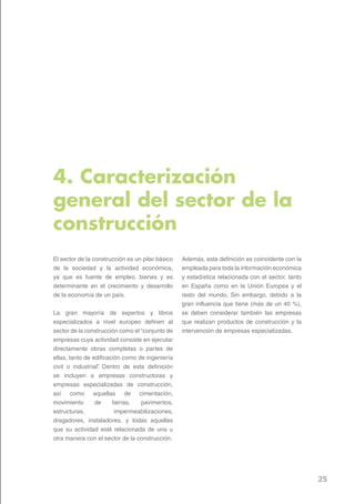4. Caracterización
general del sector de la
construcción
El sector de la construcción es un pilar básico   Además, esta definición es coincidente con la
de la sociedad y la actividad económica,          empleada para toda la información económica
ya que es fuente de empleo, bienes y es           y estadística relacionada con el sector, tanto
determinante en el crecimiento y desarrollo       en España como en la Unión Europea y el
de la economía de un país.                        resto del mundo. Sin embargo, debido a la
                                                  gran influencia que tiene (más de un 40 %),
La gran mayoría de expertos y libros              se deben considerar también las empresas
especializados a nivel europeo definen al         que realizan productos de construcción y la
sector de la construcción como el “conjunto de    intervención de empresas especializadas.
empresas cuya actividad consiste en ejecutar
directamente obras completas o partes de
ellas, tanto de edificación como de ingeniería
civil o industrial” Dentro de esta definición
                  .
se incluyen a empresas constructoras y
empresas especializadas de construcción,
así como aquellas de cimentación,
movimiento       de     tierras,  pavimentos,
estructuras,             impermeabilizaciones,
dragadores, instaladores, y todas aquellas
que su actividad esté relacionada de una u
otra manera con el sector de la construcción.




                                                                                                   25
 