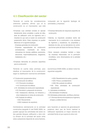 4.1. Clasificación del sector
     Teniendo en cuenta las consideraciones                   compuesto por la siguiente tipología de
     anteriores podemos afirmar que el la                     actividades y empresas:
     construcción es un macrosector, que está

     • Empresas cuya actividad consiste en ejecutar           • Empresas fabricantes de maquinaria específica de
       directamente obras completas o partes de ellas,          construcción.
       tanto de edificación como de ingeniería civil o
       industrial (lo que sería el sector de construcción     • Además, es importante considerar dentro del
       propiamente dicho). Estas empresas se pueden             macrosector de la construcción a las empresas
       diferenciar en la siguiente tipología:                   de ingeniería y arquitectura, los proyectistas y
        - Empresas generales de construcción                    directores de obra, así los laboratorios de control,
        - Empresas especializadas de construcción               que forman parte del Sector de Servicios Técnicos.
          (cimentaciones,      movimiento     de   tierras,
          colocadoras de mezclas asfálticas, pavimentos,      • Sería necesario considerar también a todas
          estructuras, impermeabilizaciones, dragadores,        las empresas relacionadas con la promoción
          instaladores, etc.)                                   inmobiliaria, como dinamizadores de la actividad
                                                                constructiva.
     • Empresas fabricantes de productos específicos
       para la construcción


     Teniendo en cuenta estas premisas, para                  económicas (CNAE 2009), se deben incluir los
     clasificar al macrosector de la construcción             siguientes epígrafes:
     según la clasificación nacional de actividades

     • F. Construcción (propiamente dicha)                           • 4333. Revestimiento de suelos y paredes
       o 41. Construcción de edificios                               • 4334. Pintura y acristalamiento
           • 411. Promoción inmobiliaria                             • 4339. Otro acabado de edificios
           • 412. Construcción de edificios                       • 439. Otras actividades de construcción
       o 43. Actividades de construcción especializada              especializada
          • 431. Demolición y preparación de terrenos          • L. Actividades inmobiliarias
          • 432. Instalaciones eléctricas, de fontanería y      o 68. Actividades inmobiliarias
            otras instalaciones en obras de construcción      • M. Actividades profesionales, científicas y técnicas
          • 433. Acabado de edificios                           o 71. Servicios técnicos de arquitectura e ingeniería;
             • 4331. Revocamiento                                 ensayos y análisis técnicos
             • 4332. Instalación de carpintería


     Centrándonos estrictamente en la actividad               pero haciendo un ejercicio de generalización
     constructiva (epígrafe 41 del CNAE 2009), se             podemos decir que de forma habitual la
     pueden agrupar las actividades del sector en             edificación representa un mayor volumen de
     dos grandes bloques: edificación y obra civil.           actividad frente al que supone la obra civil.
     La división de la actividad del sector entre
     estos subsectores depende de varios factores,




26
 