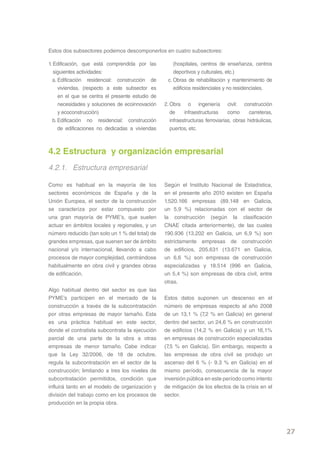 Estos dos subsectores podemos descomponerlos en cuatro subsectores:

1. Edificación, que está comprendida por las          (hospitales, centros de enseñanza, centros
   siguientes actividades:                            deportivos y culturales, etc.)
  a. Edificación residencial: construcción de      c. Obras de rehabilitación y mantenimiento de
     viviendas. (respecto a este subsector es         edificios residenciales y no residenciales.
     en el que se centra el presente estudio de
     necesidades y soluciones de ecoinnovación    2. Obra o ingeniería civil: construcción
     y ecoconstrucción)                              de     infraestructuras     como      carreteras,
  b. Edificación no residencial: construcción        infraestructuras ferroviarias, obras hidráulicas,
     de edificaciones no dedicadas a viviendas       puertos, etc.



4.2 Estructura y organización empresarial
4.2.1. Estructura empresarial

Como es habitual en la mayoría de los             Según el Instituto Nacional de Estadística,
sectores económicos de España y de la             en el presente año 2010 existen en España
Unión Europea, el sector de la construcción       1.520.166 empresas (89.148 en Galicia,
se caracteriza por estar compuesto por            un 5,9 %) relacionadas con el sector de
una gran mayoría de PYME’s, que suelen            la construcción (según la clasificación
actuar en ámbitos locales y regionales, y un      CNAE citada anteriormente), de las cuales
número reducido (tan solo un 1 % del total) de    190.936 (13.202 en Galicia, un 6,9 %) son
grandes empresas, que suenen ser de ámbito        estrictamente empresas de construcción
nacional y/o internacional, llevando a cabo       de edificios, 205.631 (13.671 en Galicia,
procesos de mayor complejidad, centrándose        un 6,6 %) son empresas de construcción
habitualmente en obra civil y grandes obras       especializadas y 18.514 (996 en Galicia,
de edificación.                                   un 5,4 %) son empresas de obra civil, entre
                                                  otras.
Algo habitual dentro del sector es que las
PYME’s participen en el mercado de la             Estos datos suponen un descenso en el
construcción a través de la subcontratación       número de empresas respecto al año 2008
por otras empresas de mayor tamaño. Esta          de un 13,1 % (7,2 % en Galicia) en general
es una práctica habitual en este sector,          dentro del sector, un 24,6 % en construcción
donde el contratista subcontrata la ejecución     de edificios (14,2 % en Galicia) y un 16,1%
parcial de una parte de la obra a otras           en empresas de construcción especializadas
empresas de menor tamaño. Cabe indicar            (7,5 % en Galicia). Sin embargo, respecto a
que la Ley 32/2006, de 18 de octubre,             las empresas de obra civil se produjo un
regula la subcontratación en el sector de la      ascenso del 6 % (- 9.3 % en Galicia) en el
construcción; limitando a tres los niveles de     mismo período, consecuencia de la mayor
subcontratación permitidos, condición que         inversión pública en este período como intento
influirá tanto en el modelo de organización y     de mitigación de los efectos de la crisis en el
división del trabajo como en los procesos de      sector.
producción en la propia obra.




                                                                                                         27
 