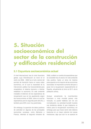 5. Situación
socioeconómica del
sector de la construcción
y edificación residencial
5.1 Coyuntura socioeconómica actual
A nivel internacional, tras la crisis financiera   2009, conllevó un cambio de expectativas que
global, cuya intensificación se inició en el       se consolidó tras el verano. En este ambiente
otoño de 2008, 2009 fue el año central del         más positivo, había un tema de máxima
período de transición hacia un nuevo orden         preocupación en la mayoría de las economías
económico, en el cual la necesidad de la           avanzadas: el importante aumento del paro a
intervención pública fue transcendental para       pesar de la recuperación (especialmente en
recapitalizar el sistema bancario e intentar       España, actualmente en torno al 20 % de la
estabilizar la economía. En este ambiente          población activa).
inestable el deterioro de las expectativas de
recuperación que se fue agudizando según           Aunque actualmente la incertidumbre
iba transcurriendo el 2009, sobre el cual las      financiera a nivel mundial parece más
expectativas para la segunda parte del año, y      tranquila, no puede hablarse aún de una
también para 2010, eran muy pesimistas.            normalización. La actividad bursátil muestra
                                                   una tendencia alcista, lo que implicaría un
Sin embargo, la aparición de datos positivos       indicio para la recuperación económica; sin
de actividad en algunas de las principales         embargo para que fuese cierto esto debería
economías europeas, como Alemania y                traducirse en un mayor volumen de nuevas
Francia, referidos al segundo trimestre de         inversiones, algo que aún no se aprecia en




                                                                                                   35
 