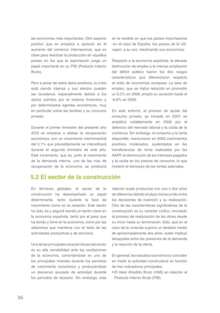 las economías más importantes. Otro aspecto         en la medida en que los países importadores
     positivo que se empieza a apreciar es el            -en el caso de España, los países de la UE-
     aumento del comercio internacional, que es          vayan, a su vez, reactivando sus economías.
     clave para reactivar la producción en aquellos
     países en los que la exportación juega un           Respecto a la economía española, la elevada
     papel importante en su PIB (Producto Interior       destrucción de empleo y la intensa ampliación
     Bruto).                                             del déficit público fueron los dos rasgos
                                                         característicos que diferenciaron respecto
     Pero a pesar de estos datos positivos, la crisis    al resto de economías europeas. La tasa de
     está siendo intensa y sus efectos pueden            empleo, que se había reducido en promedio
     ser duraderos, especialmente debido a los           un 0,5% en 2008, amplió su variación hasta el
     daños sufridos por el sistema financiero y          -6,8% en 2009.
     por determinados agentes económicos, muy
     en particular sobre las familias y su consumo       En este entorno, el proceso de ajuste del
     privado.                                            consumo privado, ya iniciado en 2007, se
                                                         amplificó notablemente en 2009 por el
     Durante el primer trimestre del presente año        deterioro del mercado laboral y la caída de la
     2010 se empieza a atisbar la recuperación           confianza. Sin embargo, el consumo y la renta
     económica, con un crecimiento intertrimestral       disponible, mantuvieron en 2009 crecimientos
     del 0,1% que previsiblemente se intensificará       positivos moderados, sustentados en las
     durante el segundo trimestre de este año.           transferencias de renta realizadas por las
     Este incremento, que es, junto al crecimiento       AAPP, la disminución de los intereses pagados
     de la demanda interna, una de las vías de           y la caída en los precios de consumo, lo que
     recuperación de la economía, se producirá           moderó el retroceso de las rentas salariales.


     5.2 El sector de la construcción
     En términos globales, el sector de la               relación suele producirse con uno o dos años
     construcción ha desempeñado un papel                de diferencia debido al plazo transcurrido entre
     determinante, tanto durante la fase de              las decisiones de inversión y su realización.
     crecimiento como en la recesión. Este sector        Otra de las características significativas de la
     ha sido, es y seguirá siendo un sector clave en     construcción es su carácter cíclico, vinculado
     la economía española, tanto por el peso que         al proceso de maduración de las obras desde
     ha tenido y tiene en la economía, como por las      su inicio hasta su terminación. Esto, que en el
     relaciones que mantiene con el resto de las         caso de la vivienda supone un desfase medio
     actividades productivas y de servicios.             de aproximadamente dos años, suele implicar
                                                         desajustes entre las presiones de la demanda
     Una de las principales características del sector   y la reacción de la oferta.
     es su alta sensibilidad ante las oscilaciones
     de la economía, convirtiéndose en uno de            En general, los estudios económicos coinciden
     los principales motores durante los períodos        en medir la actividad constructora en función
     de crecimiento económico y produciéndose            de tres indicadores principales:
     un descenso acusado de actividad durante            • El Valor Añadido Bruto (VAB) en relación al
     los períodos de recesión. Sin embargo, esta           Producto Interior Bruto (PIB).




36
 